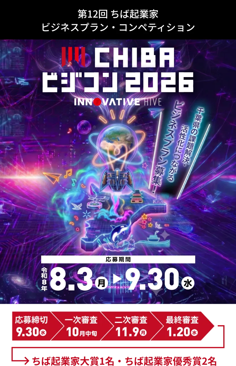 第12回 ちば起業家ビジネスプラン・コンペティション CHIBA ビジコン 2026 INNOVATIVE HIVE 千葉県の課題解決・活性化につながるビジネスプラン募集！ 応募期間 令和8年8.3月 ▶ 9.30水 応募締切 9.30水 一次審査 10月中旬 二次審査 11.9月 最終審査 1.20水 千葉県知事賞 ちば起業家大賞1名 ちば起業家優秀賞2名